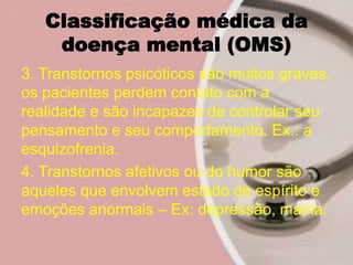 Classificação médica da
doença mental (OMS)
3. Transtornos psicóticos são muitos graves,
os pacientes perdem contato com a
realidade e são incapazes de controlar seu
pensamento e seu comportamento. Ex.: a
esquizofrenia.
4. Transtornos afetivos ou do humor são
aqueles que envolvem estado de espírito e
emoções anormais – Ex: depressão, mania.
 