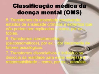 Classificação médica da
doença mental (OMS)
5. Transtornos da ansiedade envolvendo
estados de ansiedade crônicos e extremos que
não podem ser explicados – como, por ex.:,
fobias.
6. Transtornos somatomorfos
(psicossomáticos), por ex.:, dor decorrente de
fatores psicológicos.
7. Transtornos dissociativos o individuo se
dissocia da realidade para evitar estresse e
responsabilidade – como, por ex.:, amnésia.
 