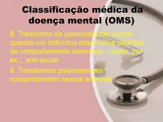 Classificação médica da
doença mental (OMS)
8. Transtorno da personalidade ocorre
quando um indivíduo desenvolve padrões
de comportamento anormais – como, por
ex.:, anti-social.
9. Transtornos psicossexuais
comportamento sexual anormal.
 