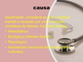 causa
Atualmente, considera-se que a doença
mental é causada por uma interação
complexa de fatores, incluindo fatores:
• Hereditários
• Biológicos (fatores físicos)
• Psicológico
• Ambientais (incluindo fatores sociais e
culturais)
 