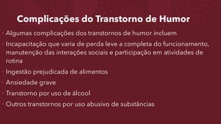 Complicações do Transtorno de Humor
• Algumas complicações dos transtornos de humor incluem
• Incapacitação que varia de perda leve a completa do funcionamento,
manutenção das interações sociais e participação em atividades de
rotina
• Ingestão prejudicada de alimentos
• Ansiedade grave
• Transtorno por uso de álcool
• Outros transtornos por uso abusivo de substâncias
 