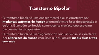 Transtorno Bipolar
• O transtorno bipolar é uma doença mental que se caracteriza por
mudanças extremas de humor, alternando entre fases de depressão e
euforia. É também conhecido como doença maníaco-depressiva ou
psicose maníaco-depressiva.
• O transtorno bipolar é um diagnóstico da psiquiatria que se caracteriza
por alterações do humor, com fases que duram em média duas a três
semanas.
 