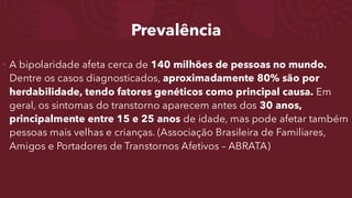 Prevalência
• A bipolaridade afeta cerca de 140 milhões de pessoas no mundo.
Dentre os casos diagnosticados, aproximadamente 80% são por
herdabilidade, tendo fatores genéticos como principal causa. Em
geral, os sintomas do transtorno aparecem antes dos 30 anos,
principalmente entre 15 e 25 anos de idade, mas pode afetar também
pessoas mais velhas e crianças. (Associação Brasileira de Familiares,
Amigos e Portadores de Transtornos Afetivos – ABRATA)
 