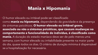 Mania x Hipomania
• O humor elevado ou irritável pode ser classificado
como mania ou hipomania, dependendo da gravidade e da presença
de sintomas psicóticos. O humor elevado ou irritável grave,
associado ou não a sintomas psicóticos, que causam mudanças no
comportamento e funcionalidade do indivíduo, é classificado como
mania. A duração do estado maníaco deve ser de pelo menos uma
semana, com humor elevado ou irritabilidade presente na maior parte
do dia, quase todos os dias. O critério de duração mínima é dispensável
se a hospitalização for necessária.
 