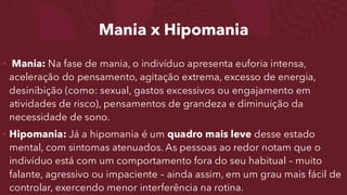 Mania x Hipomania
• Mania: Na fase de mania, o indivíduo apresenta euforia intensa,
aceleração do pensamento, agitação extrema, excesso de energia,
desinibição (como: sexual, gastos excessivos ou engajamento em
atividades de risco), pensamentos de grandeza e diminuição da
necessidade de sono.
• Hipomania: Já a hipomania é um quadro mais leve desse estado
mental, com sintomas atenuados. As pessoas ao redor notam que o
indivíduo está com um comportamento fora do seu habitual – muito
falante, agressivo ou impaciente – ainda assim, em um grau mais fácil de
controlar, exercendo menor interferência na rotina.
 