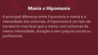 Mania x Hipomania
•A principal diferença entre hipomania e mania é a
intensidade dos sintomas. A hipomania é um tipo de
transtorno mais leve que a mania, com sintomas de
menor intensidade, duração e sem prejuízo social ou
profissional.
 