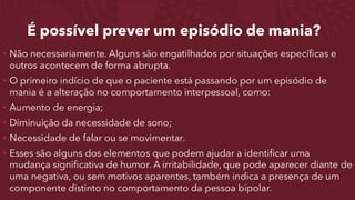 É possível prever um episódio de mania?
• Não necessariamente. Alguns são engatilhados por situações específicas e
outros acontecem de forma abrupta.
• O primeiro indício de que o paciente está passando por um episódio de
mania é a alteração no comportamento interpessoal, como:
• Aumento de energia;
• Diminuição da necessidade de sono;
• Necessidade de falar ou se movimentar.
• Esses são alguns dos elementos que podem ajudar a identificar uma
mudança significativa de humor. A irritabilidade, que pode aparecer diante de
uma negativa, ou sem motivos aparentes, também indica a presença de um
componente distinto no comportamento da pessoa bipolar.
 