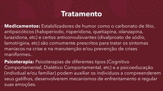 Tratamento
• Medicamentos: Estabilizadores de humor como o carbonato de lítio,
antipsicóticos (haloperiodo, risperidona, quetiapina, olanzapina,
lurazidona, etc) e certos anticonvulsivantes (divalproato de sódio,
lamotrigina, etc) são comumente prescritos para tratar os sintomas
maníacos na crise e na manutenção e/ou prevenção de crises
maniformes..
• Psicoterapia: Psicoterapias de diferentes tipos (Cognitivo
Comportamental, Dialético Comportamental, etc) e a psicoeducação
(indivdual e/ou familiar) podem auxiliar os indivíduos a compreenderem
seus gatilhos, desenvolverem mecanismos de enfrentamento e regular
suas emoções.
 