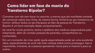 Como lidar em fase de mania do
Transtorno Bipolar?
• Converse com ela sem tocar no assunto, a menos que ela manifeste vontade
de conversar sobre isso. Evite, da mesma forma, limitá-la ao seu transtorno de
humor: atribuir todos os seu fracassos ao fato da pessoa ter Transtorno
Bipolar é um bom exemplo deste comportamento.
• Se você for muito próximo, tenha o telefone dos médicos responsáveis pelo
tratamento, além do contato pessoal de parentes, companheiros ou
conhecidos.
• Em um momento de crise, pedir ajuda especializada pode ser uma excelente
ideia, especialmente se você não tiver certeza sobre como prosseguir. Isso é
importante, inclusive, se a pessoa apresentar riscos para si mesma e para os
outros.
 