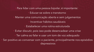 • Para lidar com uma pessoa bipolar, é importante:
• Educar-se sobre o transtorno
• Manter uma comunicação aberta e sem julgamentos
• Incentivar hábitos saudáveis
• Estabelecer uma rotina estruturada
• Evitar discutir, pois isso pode desencadear uma crise
• Ter calma ao falar e usar um tom de voz adequado
• Ser positivo ao conversar com o paciente, principalmente nos episódios
depressivos
 