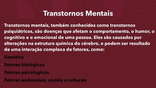 Transtornos Mentais
• Transtornos mentais, também conhecidos como transtornos
psiquiátricos, são doenças que afetam o comportamento, o humor, o
cognitivo e o emocional de uma pessoa. Eles são causados por
alterações na estrutura química do cérebro, e podem ser resultado
de uma interação complexa de fatores, como:
• Genética
• Fatores biológicos
• Fatores psicológicos
• Fatores ambientais, sociais e culturais
 