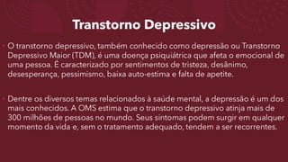 Transtorno Depressivo
• O transtorno depressivo, também conhecido como depressão ou Transtorno
Depressivo Maior (TDM), é uma doença psiquiátrica que afeta o emocional de
uma pessoa. É caracterizado por sentimentos de tristeza, desânimo,
desesperança, pessimismo, baixa auto-estima e falta de apetite.
• Dentre os diversos temas relacionados à saúde mental, a depressão é um dos
mais conhecidos. A OMS estima que o transtorno depressivo atinja mais de
300 milhões de pessoas no mundo. Seus sintomas podem surgir em qualquer
momento da vida e, sem o tratamento adequado, tendem a ser recorrentes.
 