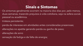 Sinais e Sintomas
• Os sintomas geralmente ocorrem na maioria dos dias por, pelo menos,
duas semanas, trazendo prejuízos à vida cotidiana, seja na esfera social,
pessoal ou acadêmica.
• tristeza persistente;
• perda de interesse em atividades antes consideradas prazerosas;
• alterações no apetite gerando perda ou ganho de peso;
• alterações de sono
• sensação de fadiga e de falta de energia;
 