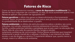 Fatores de Risco
• Como os demais transtornos mentais, a causa da depressão é multifatorial. Os
fatores de risco costumam ser cumulativos, ou seja, os riscos aumentam quanto mais
fatores se aplicam. Eles podem ser agrupados em:
• Fatores genéticos: o efeito dos genes no desenvolvimento e funcionamento
cerebral. Assim, se parentes próximos como pais e avós já tiveram depressão, maior
é a probabilidade de se desenvolver o quadro.
• Fatores ambientais: os efeitos de estímulos externos sobre o cérebro, tais como
infecções, má nutrição, exposição a eventos estressores e traumas, o contexto
familiar e estilos parentais (atitudes e estratégias que os pais usam na educação dos
filhos), falta de uma rede de suporte (família, amigos e escola),
isolamento, problemas de comunicação. Outros fatores ambientais que impactam
diretamente a saúde mental são o estresse, o bullying, o uso intensivo de redes
sociais, o uso de drogas e o racismo. É importante destacar que, quanto menor a
criança, maior é a influência do ambiente.
 