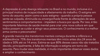 • A depressão é uma doença relevante no Brasil e no mundo, inclusive é o
principal motivo de incapacidade e afastamento do trabalho. O estigma em
torno do assunto, assim como o auto estigma – quando a própria pessoa
sente-se culpada, diminuída ou envergonhada frente às alterações de seus
sentimentos e comportamentos – impedem a busca por ajuda. Por isso, é tão
importante falarmos de saúde mental para criar uma nova cultura em que
todos possam se cuidar e atingir seus potenciais. O conhecimento é a melhor
arma contra o preconceito!
• A grande maioria dos transtornos mentais começa durante a infância e a
adolescência: 75% dos transtornos mentais têm início antes dos 24 anos de
idade e 50% até os 14 anos. Estima-se que 80% desses casos não são tratados
devido, principalmente, à falta de informação e estigma em torno do
assunto. Para mudar essa realidade, é muito importante observar esses dados
e ampliar o conhecimento .
 