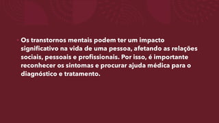 • Os transtornos mentais podem ter um impacto
significativo na vida de uma pessoa, afetando as relações
sociais, pessoais e profissionais. Por isso, é importante
reconhecer os sintomas e procurar ajuda médica para o
diagnóstico e tratamento.
 
