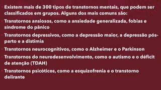 • Existem mais de 300 tipos de transtornos mentais, que podem ser
classificados em grupos. Alguns dos mais comuns são:
• Transtornos ansiosos, como a ansiedade generalizada, fobias e
síndrome do pânico
• Transtornos depressivos, como a depressão maior, a depressão pós-
parto e a distimia
• Transtornos neurocognitivos, como o Alzheimer e o Parkinson
• Transtornos do neurodesenvolvimento, como o autismo e o déficit
de atenção (TDAH)
• Transtornos psicóticos, como a esquizofrenia e o transtorno
delirante
 