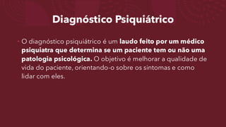 Diagnóstico Psiquiátrico
• O diagnóstico psiquiátrico é um laudo feito por um médico
psiquiatra que determina se um paciente tem ou não uma
patologia psicológica. O objetivo é melhorar a qualidade de
vida do paciente, orientando-o sobre os sintomas e como
lidar com eles.
 