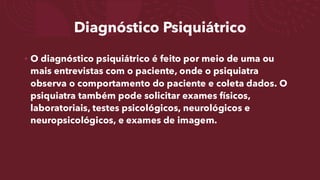 Diagnóstico Psiquiátrico
• O diagnóstico psiquiátrico é feito por meio de uma ou
mais entrevistas com o paciente, onde o psiquiatra
observa o comportamento do paciente e coleta dados. O
psiquiatra também pode solicitar exames físicos,
laboratoriais, testes psicológicos, neurológicos e
neuropsicológicos, e exames de imagem.
 