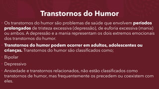 Transtornos do Humor
• Os transtornos do humor são problemas de saúde que envolvem períodos
prolongados de tristeza excessiva (depressão), de euforia excessiva (mania)
ou ambos. A depressão e a mania representam os dois extremos emocionais
dos transtornos do humor.
• Transtornos do humor podem ocorrer em adultos, adolescentes ou
crianças. Transtornos do humor são classificados como;
• Bipolar
• Depressivo
• Ansiedade e transtornos relacionados, não estão classificados como
transtornos de humor, mas frequentemente os precedem ou coexistem com
eles.
 