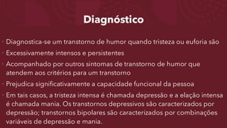 Diagnóstico
• Diagnostica-se um transtorno de humor quando tristeza ou euforia são
• Excessivamente intensos e persistentes
• Acompanhado por outros sintomas de transtorno de humor que
atendem aos critérios para um transtorno
• Prejudica significativamente a capacidade funcional da pessoa
• Em tais casos, a tristeza intensa é chamada depressão e a elação intensa
é chamada mania. Os transtornos depressivos são caracterizados por
depressão; transtornos bipolares são caracterizados por combinações
variáveis de depressão e mania.
 