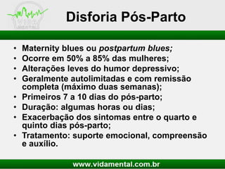 Disforia Pós-Parto
•
•
•
•

•
•
•
•

Maternity blues ou postpartum blues;
Ocorre em 50% a 85% das mulheres;
Alterações leves do humor depressivo;
Geralmente autolimitadas e com remissão
completa (máximo duas semanas);
Primeiros 7 a 10 dias do pós-parto;
Duração: algumas horas ou dias;
Exacerbação dos sintomas entre o quarto e
quinto dias pós-parto;
Tratamento: suporte emocional, compreensão
e auxílio.

 