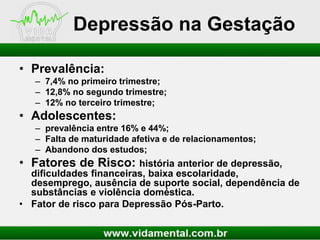 Depressão na Gestação
• Prevalência:
– 7,4% no primeiro trimestre;
– 12,8% no segundo trimestre;
– 12% no terceiro trimestre;

• Adolescentes:
– prevalência entre 16% e 44%;
– Falta de maturidade afetiva e de relacionamentos;
– Abandono dos estudos;

• Fatores de Risco: história anterior de depressão,
dificuldades financeiras, baixa escolaridade,
desemprego, ausência de suporte social, dependência de
substâncias e violência doméstica.
• Fator de risco para Depressão Pós-Parto.

 