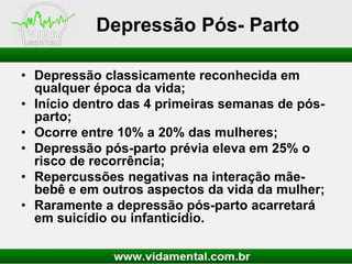 Depressão Pós- Parto
• Depressão classicamente reconhecida em
qualquer época da vida;
• Início dentro das 4 primeiras semanas de pósparto;
• Ocorre entre 10% a 20% das mulheres;
• Depressão pós-parto prévia eleva em 25% o
risco de recorrência;
• Repercussões negativas na interação mãebebê e em outros aspectos da vida da mulher;
• Raramente a depressão pós-parto acarretará
em suicídio ou infanticídio.

 