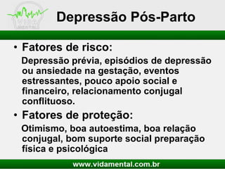 Depressão Pós-Parto
• Fatores de risco:
Depressão prévia, episódios de depressão
ou ansiedade na gestação, eventos
estressantes, pouco apoio social e
financeiro, relacionamento conjugal
conflituoso.

• Fatores de proteção:
Otimismo, boa autoestima, boa relação
conjugal, bom suporte social preparação
física e psicológica

 
