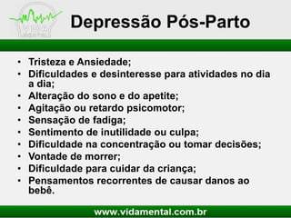 Depressão Pós-Parto
• Tristeza e Ansiedade;
• Dificuldades e desinteresse para atividades no dia
a dia;
• Alteração do sono e do apetite;
• Agitação ou retardo psicomotor;
• Sensação de fadiga;
• Sentimento de inutilidade ou culpa;
• Dificuldade na concentração ou tomar decisões;
• Vontade de morrer;
• Dificuldade para cuidar da criança;
• Pensamentos recorrentes de causar danos ao
bebê.

 