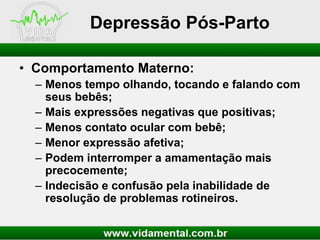 Depressão Pós-Parto
• Comportamento Materno:
– Menos tempo olhando, tocando e falando com
seus bebês;
– Mais expressões negativas que positivas;
– Menos contato ocular com bebê;
– Menor expressão afetiva;
– Podem interromper a amamentação mais
precocemente;
– Indecisão e confusão pela inabilidade de
resolução de problemas rotineiros.

 