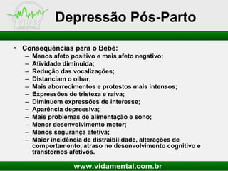 Depressão Pós-Parto
• Consequências para o Bebê:
–
–
–
–
–
–
–
–
–
–
–
–

Menos afeto positivo e mais afeto negativo;
Atividade diminuída;
Redução das vocalizações;
Distanciam o olhar;
Mais aborrecimentos e protestos mais intensos;
Expressões de tristeza e raiva;
Diminuem expressões de interesse;
Aparência depressiva;
Mais problemas de alimentação e sono;
Menor desenvolvimento motor;
Menos segurança afetiva;
Maior incidência de distraibilidade, alterações de
comportamento, atraso no desenvolvimento cognitivo e
transtornos afetivos.

 