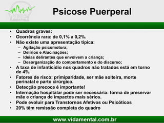 Psicose Puerperal
• Quadros graves:
• Ocorrência rara: de 0,1% a 0,2%.
• Não existe uma apresentação típica:
–
–
–
–

Agitação psicomotora;
Delírios e Alucinações;
Ideias delirantes que envolvem a criança;
Desorganização do comportamento e do discurso;

• A taxa de infanticídio nos quadros não tratados está em torno
de 4%.
• Fatores de risco: primiparidade, ser mãe solteira, morte
perinatal e parto cirúrgico.
• Detecção precoce é importante!
• Internação hospitalar pode ser necessária: forma de preservar
mãe e criança de impactos mais sérios.
• Pode evoluir para Transtornos Afetivos ou Psicóticos
• 20% têm remissão completa do quadro

 