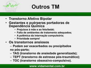 Outros TM
• Transtorno Afetivo Bipolar
• Gestantes e puérperas portadoras de
Dependência Química
•
•
•
•

Prejuízos à mãe e ao feto/bebê;
Falta de ambientes de tratamento adequados;
A polêmica da internação compulsória;
Prioridade sempre!

• Os transtornos ansiosos
– Podem ser exacerbados ou precipitados
no pós-parto;
– TAG (transtorno de ansiedade generalizada);
– TEPT (transtorno de estresse pós-traumático);
– TOC (transtorno obsessivo-compulsivo).

 