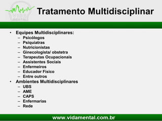 Tratamento Multidisciplinar
• Equipes Multidisciplinares:
–
–
–
–
–
–
–
–
–

Psicólogos
Psiquiatras
Nutricionistas
Ginecologista/ obstetra
Terapeutas Ocupacionais
Assistentes Sociais
Enfermeiros
Educador Físico
Entre outros

• Ambientes Multidisciplinares
–
–
–
–
–

UBS
AME
CAPS
Enfermarias
Rede

 