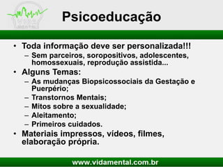 Psicoeducação
• Toda informação deve ser personalizada!!!
– Sem parceiros, soropositivos, adolescentes,
homossexuais, reprodução assistida...

• Alguns Temas:
– As mudanças Biopsicossociais da Gestação e
Puerpério;
– Transtornos Mentais;
– Mitos sobre a sexualidade;
– Aleitamento;
– Primeiros cuidados.

• Materiais impressos, vídeos, filmes,
elaboração própria.

 