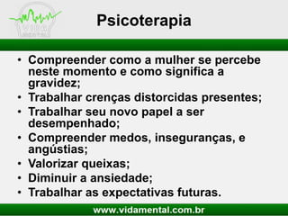 Psicoterapia
• Compreender como a mulher se percebe
neste momento e como significa a
gravidez;
• Trabalhar crenças distorcidas presentes;
• Trabalhar seu novo papel a ser
desempenhado;
• Compreender medos, inseguranças, e
angústias;
• Valorizar queixas;
• Diminuir a ansiedade;
• Trabalhar as expectativas futuras.

 