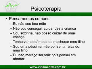 Psicoterapia
• Pensamentos comuns:
– Eu não sou boa mãe
– Não vou conseguir cuidar desta criança
– Sou sozinha, não posso cuidar de uma
criança
– Tenho vontade/ medo de machucar meu filho
– Sou uma péssima mãe por sentir raiva do
meu filho
– Eu não mereço ser feliz pois pensei em
abortar

 