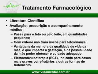 Tratamento Farmacológico
• Literatura Científica
• Avaliação, prescrição e acompanhamento
médico:
– Passa para o feto ou pelo leite, em quantidades
pequenas;
– Com critério não trará riscos para feto/criança;
– Vantagens da melhora da qualidade de vida da
mãe, o que impacta a gestação, e na possibilidade
da mãe poder oferecer o cuidado adequado;
– Eletroconvulsoterapia (ECT), indicada para casos
mais graves ou refratários a outras formas de
tratamento.

 