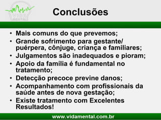 Conclusões
• Mais comuns do que prevemos;
• Grande sofrimento para gestante/
puérpera, cônjuge, criança e familiares;
• Julgamentos são inadequados e pioram;
• Apoio da família é fundamental no
tratamento;
• Detecção precoce previne danos;
• Acompanhamento com profissionais da
saúde antes de nova gestação;
• Existe tratamento com Excelentes
Resultados!

 