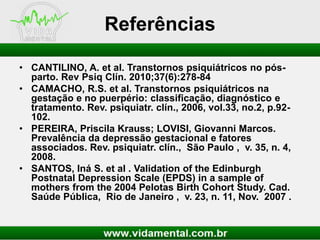 Referências
• CANTILINO, A. et al. Transtornos psiquiátricos no pósparto. Rev Psiq Clín. 2010;37(6):278-84
• CAMACHO, R.S. et al. Transtornos psiquiátricos na
gestação e no puerpério: classificação, diagnóstico e
tratamento. Rev. psiquiatr. clín., 2006, vol.33, no.2, p.92102.
• PEREIRA, Priscila Krauss; LOVISI, Giovanni Marcos.
Prevalência da depressão gestacional e fatores
associados. Rev. psiquiatr. clín., São Paulo , v. 35, n. 4,
2008.
• SANTOS, Iná S. et al . Validation of the Edinburgh
Postnatal Depression Scale (EPDS) in a sample of
mothers from the 2004 Pelotas Birth Cohort Study. Cad.
Saúde Pública, Rio de Janeiro , v. 23, n. 11, Nov. 2007 .

 