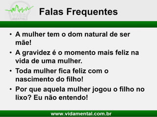 Falas Frequentes
• A mulher tem o dom natural de ser
mãe!
• A gravidez é o momento mais feliz na
vida de uma mulher.
• Toda mulher fica feliz com o
nascimento do filho!
• Por que aquela mulher jogou o filho no
lixo? Eu não entendo!

 