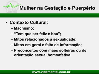 Mulher na Gestação e Puerpério
• Contexto Cultural:
– Machismo;
– “Tem que ser feliz e boa”;
– Mitos relacionados à sexualidade;
– Mitos em geral e falta de informação;
– Preconceitos com mães solteiras ou de
orientação sexual homoafetiva.

 