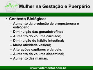 Mulher na Gestação e Puerpério
• Contexto Biológico:
– Aumento da produção de progesterona e
estrógeno;
– Diminuição das gonadotrofinas;
– Aumento do volume cardíaco;
– Diminuição do hábito intestinal;
– Maior atividade vesical;
– Alterações capilares e da pele;
– Aumento do volume abdominal;
– Aumento das mamas.

 