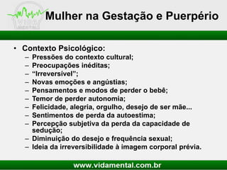 Mulher na Gestação e Puerpério
• Contexto Psicológico:
–
–
–
–
–
–
–
–
–

Pressões do contexto cultural;
Preocupações inéditas;
“Irreversível”;
Novas emoções e angústias;
Pensamentos e modos de perder o bebê;
Temor de perder autonomia;
Felicidade, alegria, orgulho, desejo de ser mãe...
Sentimentos de perda da autoestima;
Percepção subjetiva da perda da capacidade de
sedução;
– Diminuição do desejo e frequência sexual;
– Ideia da irreversibilidade à imagem corporal prévia.

 