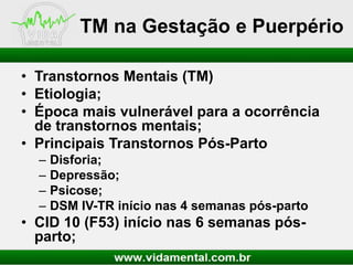 TM na Gestação e Puerpério
• Transtornos Mentais (TM)
• Etiologia;
• Época mais vulnerável para a ocorrência
de transtornos mentais;
• Principais Transtornos Pós-Parto
–
–
–
–

Disforia;
Depressão;
Psicose;
DSM IV-TR início nas 4 semanas pós-parto

• CID 10 (F53) início nas 6 semanas pósparto;

 