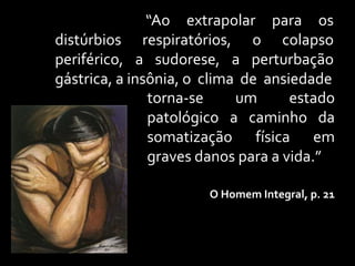 “Ao extrapolar para os
distúrbios respiratórios, o colapso
periférico, a sudorese, a perturbação
gástrica, a insônia, o clima de ansiedade
               torna-se     um      estado
               patológico a caminho da
               somatização física em
               graves danos para a vida.”

                       O Homem Integral, p. 21
 