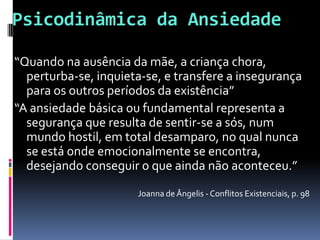 Psicodinâmica da Ansiedade

“Quando na ausência da mãe, a criança chora,
  perturba-se, inquieta-se, e transfere a insegurança
  para os outros períodos da existência”
“A ansiedade básica ou fundamental representa a
  segurança que resulta de sentir-se a sós, num
  mundo hostil, em total desamparo, no qual nunca
  se está onde emocionalmente se encontra,
  desejando conseguir o que ainda não aconteceu.”
                      Joanna de Ângelis - Conflitos Existenciais, p. 98
 