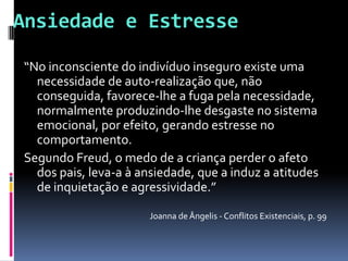 Ansiedade e Estresse

“No inconsciente do indivíduo inseguro existe uma
  necessidade de auto-realização que, não
  conseguida, favorece-lhe a fuga pela necessidade,
  normalmente produzindo-lhe desgaste no sistema
  emocional, por efeito, gerando estresse no
  comportamento.
Segundo Freud, o medo de a criança perder o afeto
  dos pais, leva-a à ansiedade, que a induz a atitudes
  de inquietação e agressividade.”

                       Joanna de Ângelis - Conflitos Existenciais, p. 99
 