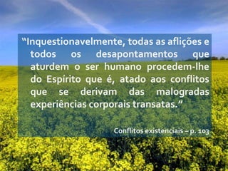 “Inquestionavelmente, todas as aflições e
  todos os desapontamentos que
  aturdem o ser humano procedem-lhe
  do Espírito que é, atado aos conflitos
  que se derivam das malogradas
  experiências corporais transatas.”

                    Conflitos existenciais – p. 103
 